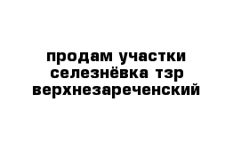 продам участки селезнёвка тзр верхнезареченский